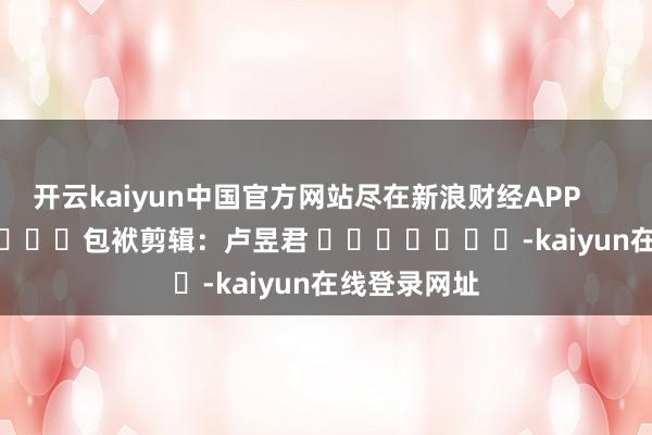 开云kaiyun中国官方网站尽在新浪财经APP            						包袱剪辑：卢昱君 							-kaiyun在线登录网址