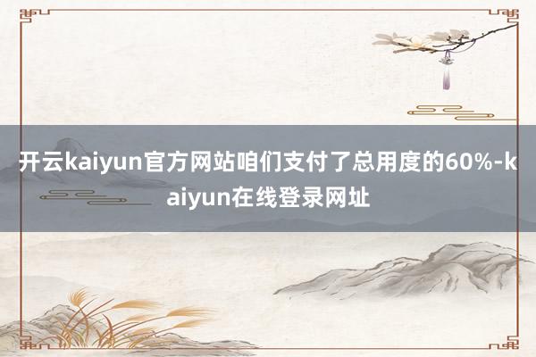 开云kaiyun官方网站咱们支付了总用度的60%-kaiyun在线登录网址