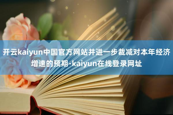开云kaiyun中国官方网站并进一步裁减对本年经济增速的预期-kaiyun在线登录网址