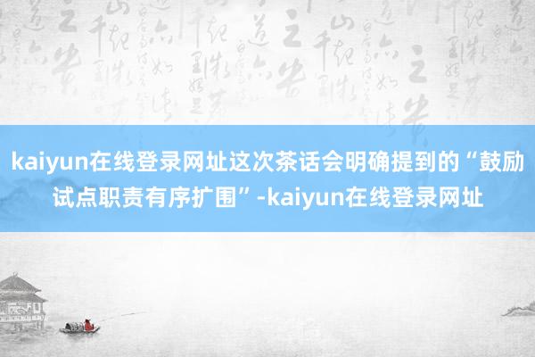 kaiyun在线登录网址这次茶话会明确提到的“鼓励试点职责有序扩围”-kaiyun在线登录网址