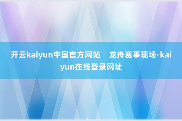 开云kaiyun中国官方网站    龙舟赛事现场-kaiyun在线登录网址