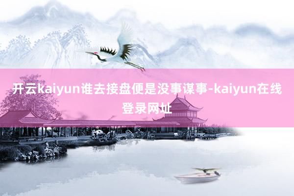 开云kaiyun谁去接盘便是没事谋事-kaiyun在线登录网址