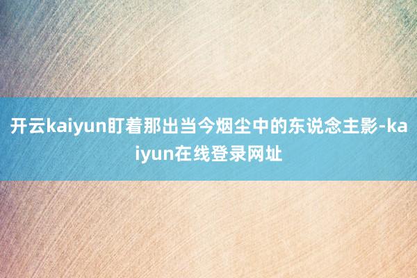开云kaiyun盯着那出当今烟尘中的东说念主影-kaiyun在线登录网址