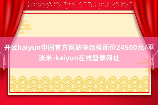 开云kaiyun中国官方网站肇始楼面价24500元/平淡米-kaiyun在线登录网址