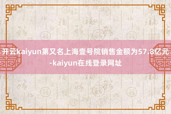 开云kaiyun第又名上海壹号院销售金额为57.8亿元-kaiyun在线登录网址