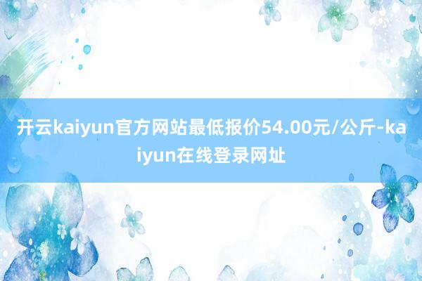 开云kaiyun官方网站最低报价54.00元/公斤-kaiyun在线登录网址