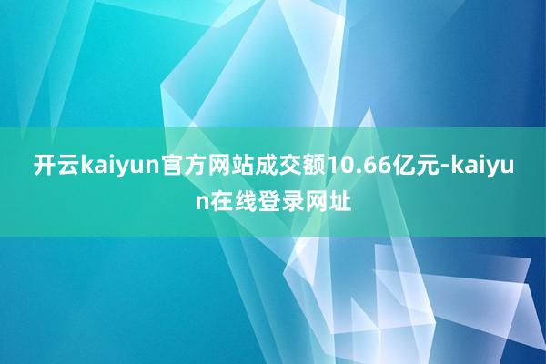 开云kaiyun官方网站成交额10.66亿元-kaiyun在线登录网址