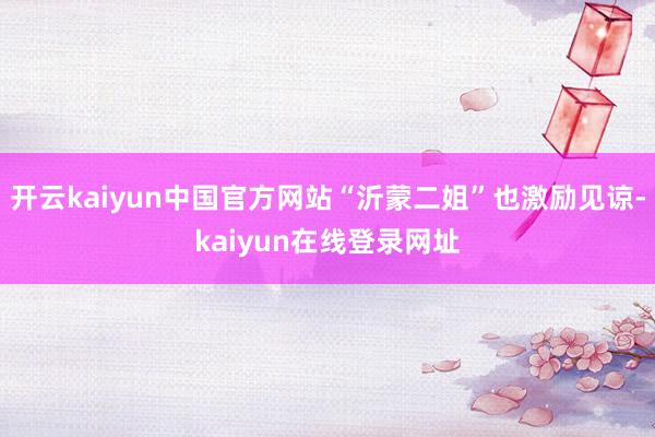 开云kaiyun中国官方网站“沂蒙二姐”也激励见谅-kaiyun在线登录网址