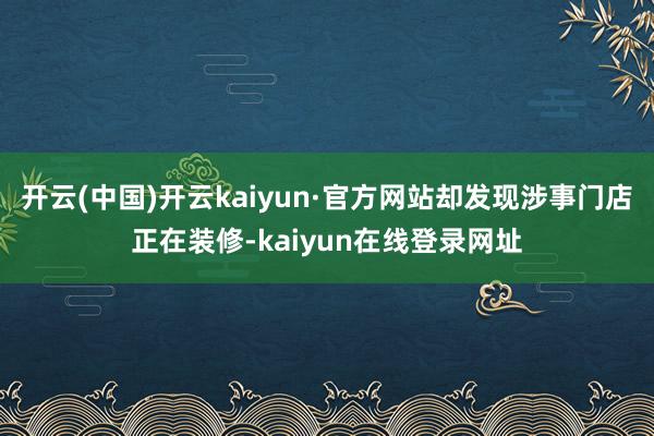 开云(中国)开云kaiyun·官方网站却发现涉事门店正在装修-kaiyun在线登录网址