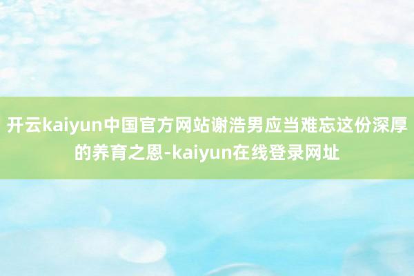 开云kaiyun中国官方网站谢浩男应当难忘这份深厚的养育之恩-kaiyun在线登录网址
