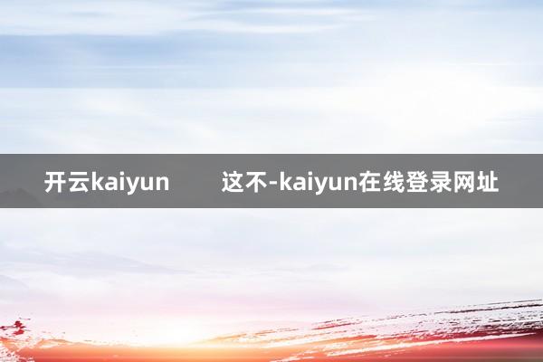开云kaiyun        这不-kaiyun在线登录网址