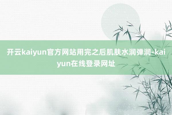 开云kaiyun官方网站用完之后肌肤水润弹润-kaiyun在线登录网址