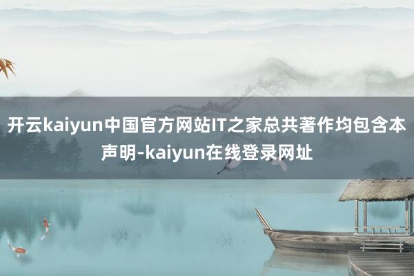 开云kaiyun中国官方网站IT之家总共著作均包含本声明-kaiyun在线登录网址