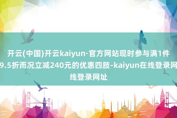 开云(中国)开云kaiyun·官方网站现时参与满1件打9.5折而况立减240元的优惠四肢-kaiyun在线登录网址