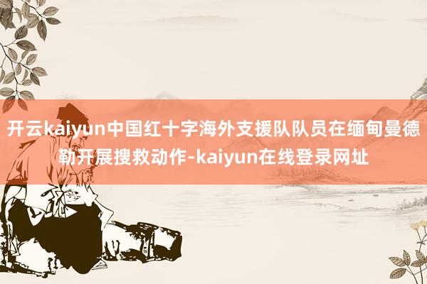 开云kaiyun中国红十字海外支援队队员在缅甸曼德勒开展搜救动作-kaiyun在线登录网址