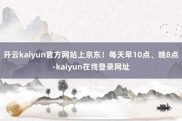 开云kaiyun官方网站上京东！每天早10点、晚8点-kaiyun在线登录网址