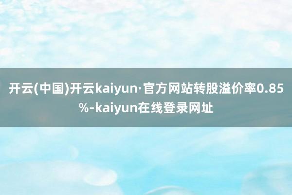 开云(中国)开云kaiyun·官方网站转股溢价率0.85%-kaiyun在线登录网址