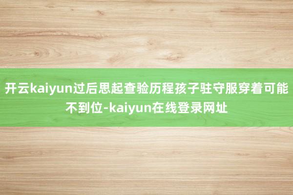 开云kaiyun过后思起查验历程孩子驻守服穿着可能不到位-kaiyun在线登录网址