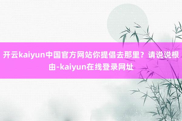 开云kaiyun中国官方网站你提倡去那里？请说说根由-kaiyun在线登录网址
