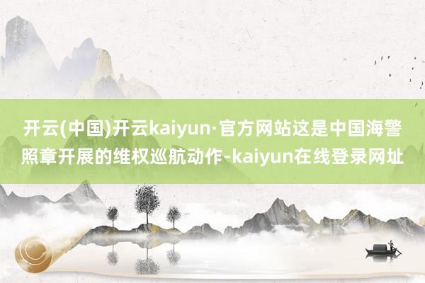 开云(中国)开云kaiyun·官方网站这是中国海警照章开展的维权巡航动作-kaiyun在线登录网址