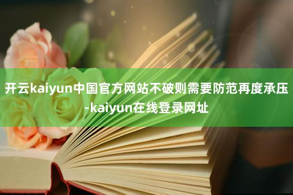 开云kaiyun中国官方网站不破则需要防范再度承压-kaiyun在线登录网址