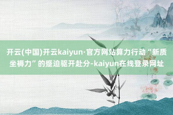 开云(中国)开云kaiyun·官方网站算力行动“新质坐褥力”的蹙迫驱开赴分-kaiyun在线登录网址