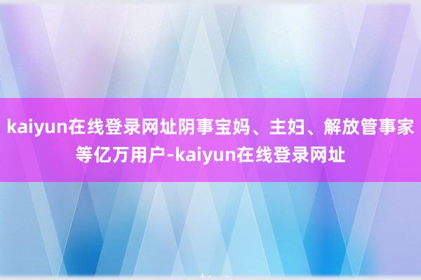 kaiyun在线登录网址阴事宝妈、主妇、解放管事家等亿万用户-kaiyun在线登录网址