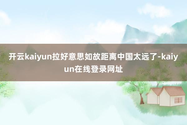 开云kaiyun拉好意思如故距离中国太远了-kaiyun在线登录网址