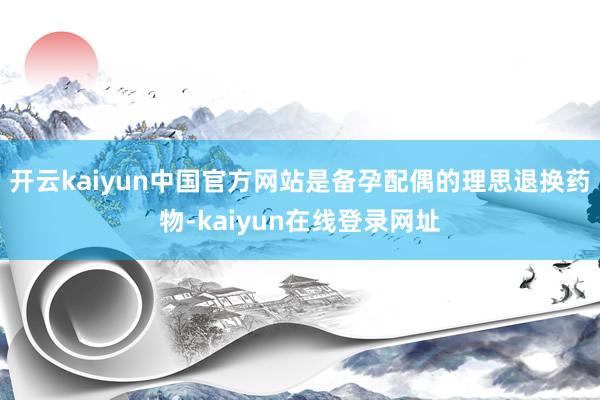 开云kaiyun中国官方网站是备孕配偶的理思退换药物-kaiyun在线登录网址