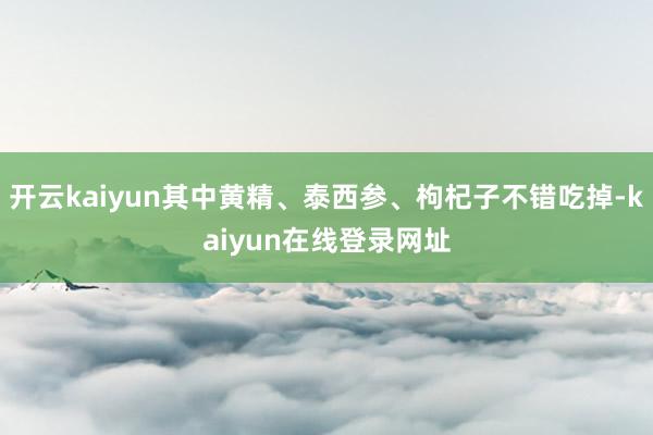 开云kaiyun其中黄精、泰西参、枸杞子不错吃掉-kaiyun在线登录网址