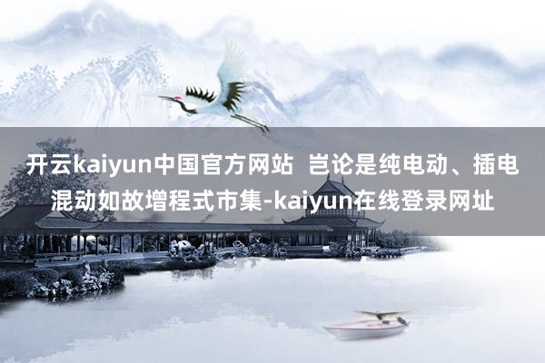 开云kaiyun中国官方网站  岂论是纯电动、插电混动如故增程式市集-kaiyun在线登录网址