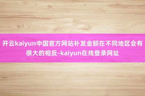 开云kaiyun中国官方网站补发金额在不同地区会有很大的相反-kaiyun在线登录网址