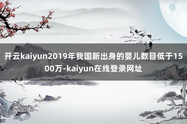 开云kaiyun2019年我国新出身的婴儿数目低于1500万-kaiyun在线登录网址