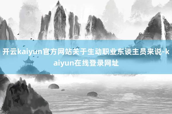 开云kaiyun官方网站关于生动职业东谈主员来说-kaiyun在线登录网址