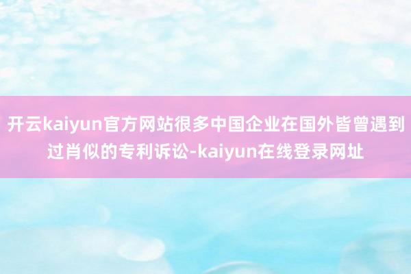 开云kaiyun官方网站很多中国企业在国外皆曾遇到过肖似的专利诉讼-kaiyun在线登录网址