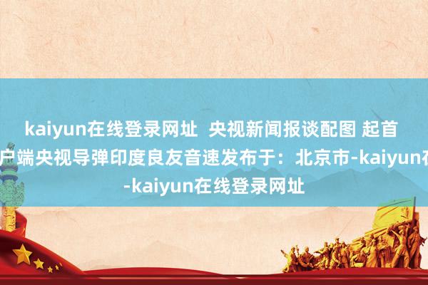 kaiyun在线登录网址  央视新闻报谈配图 起首 | 央视新闻客户端央视导弹印度良友音速发布于：北京市-kaiyun在线登录网址