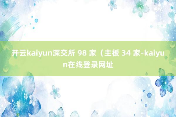 开云kaiyun深交所 98 家（主板 34 家-kaiyun在线登录网址