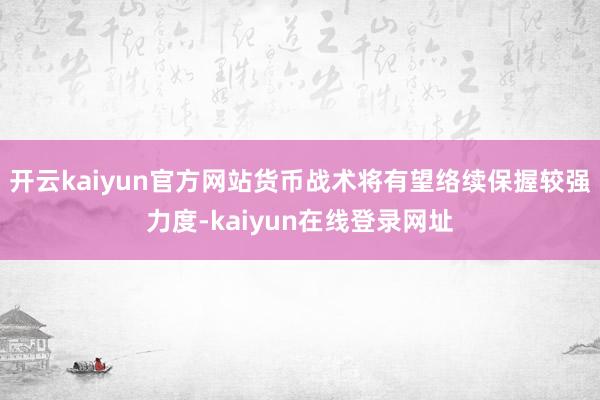 开云kaiyun官方网站货币战术将有望络续保握较强力度-kaiyun在线登录网址