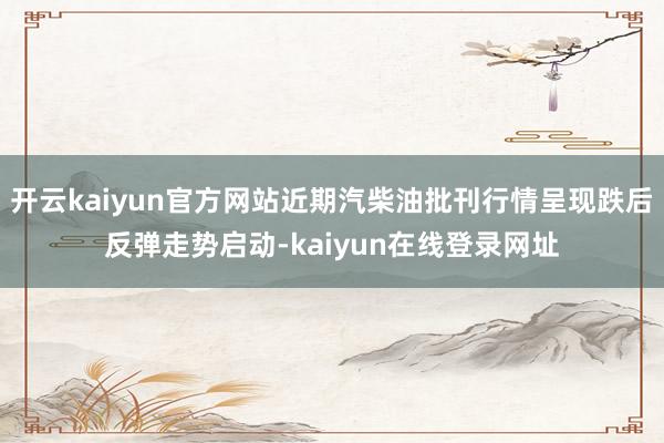 开云kaiyun官方网站近期汽柴油批刊行情呈现跌后反弹走势启动-kaiyun在线登录网址