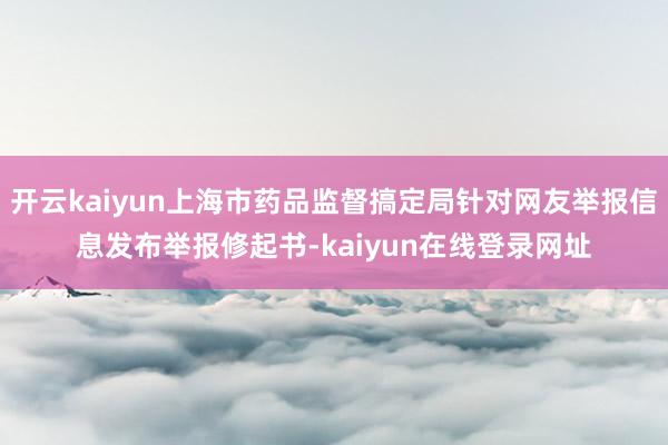 开云kaiyun上海市药品监督搞定局针对网友举报信息发布举报修起书-kaiyun在线登录网址