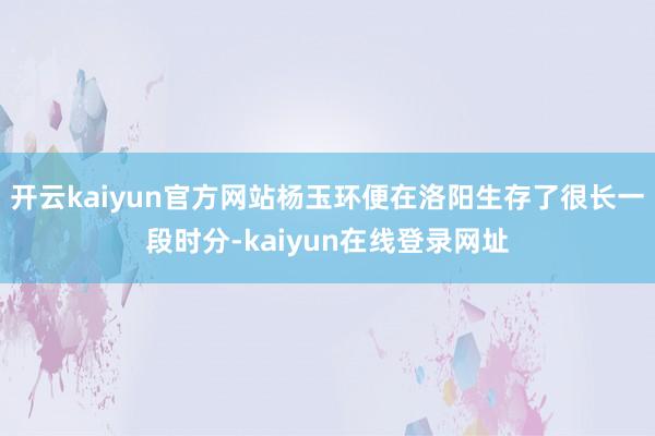 开云kaiyun官方网站杨玉环便在洛阳生存了很长一段时分-kaiyun在线登录网址
