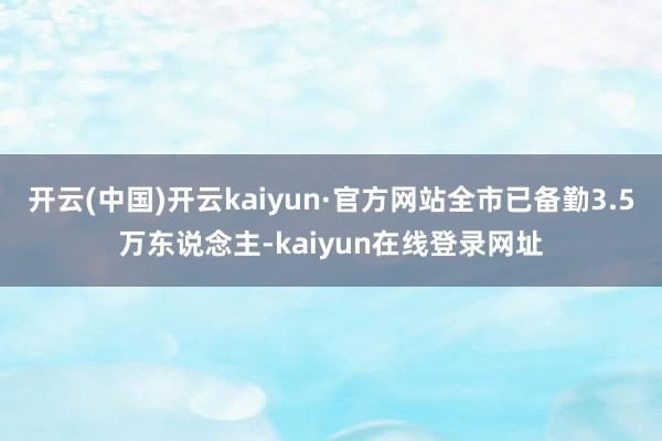 开云(中国)开云kaiyun·官方网站全市已备勤3.5万东说念主-kaiyun在线登录网址