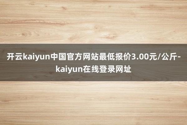 开云kaiyun中国官方网站最低报价3.00元/公斤-kaiyun在线登录网址
