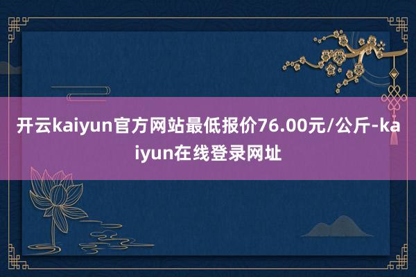 开云kaiyun官方网站最低报价76.00元/公斤-kaiyun在线登录网址