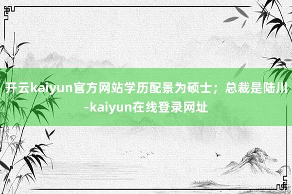 开云kaiyun官方网站学历配景为硕士；总裁是陆川-kaiyun在线登录网址