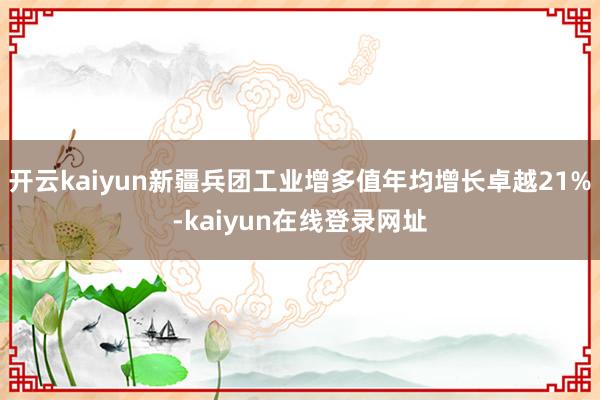 开云kaiyun新疆兵团工业增多值年均增长卓越21%-kaiyun在线登录网址