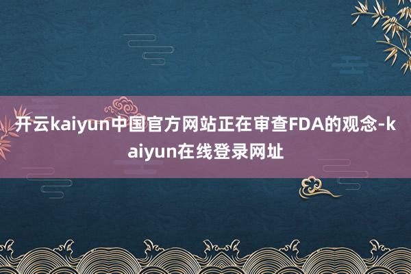 开云kaiyun中国官方网站正在审查FDA的观念-kaiyun在线登录网址