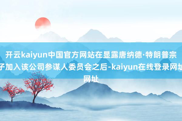 开云kaiyun中国官方网站在显露唐纳德·特朗普宗子加入该公司参谋人委员会之后-kaiyun在线登录网址