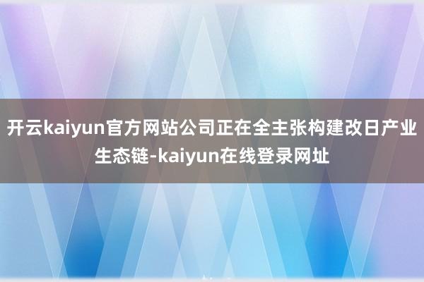 开云kaiyun官方网站公司正在全主张构建改日产业生态链-kaiyun在线登录网址