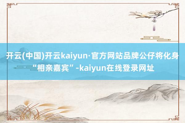 开云(中国)开云kaiyun·官方网站品牌公仔将化身“相亲嘉宾”-kaiyun在线登录网址